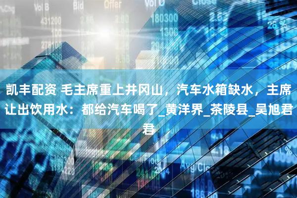 凯丰配资 毛主席重上井冈山，汽车水箱缺水，主席让出饮用水：都给汽车喝了_黄洋界_茶陵县_吴旭君