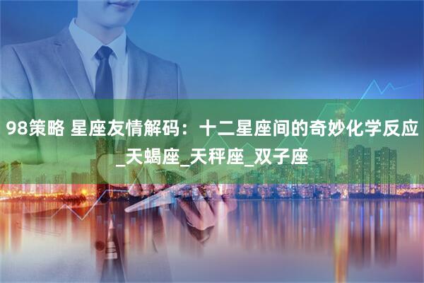 98策略 星座友情解码：十二星座间的奇妙化学反应_天蝎座_天秤座_双子座