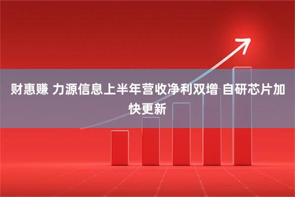 财惠赚 力源信息上半年营收净利双增 自研芯片加快更新
