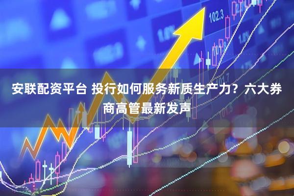 安联配资平台 投行如何服务新质生产力？六大券商高管最新发声