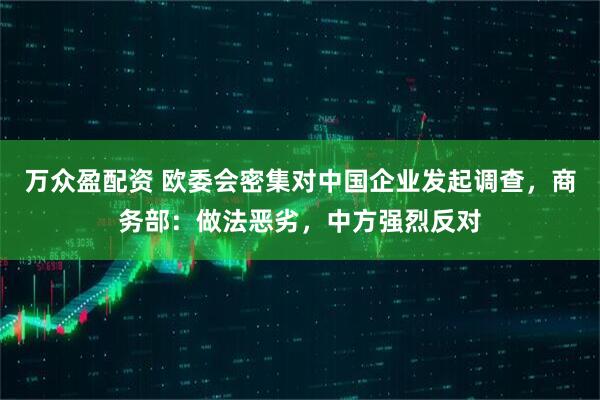 万众盈配资 欧委会密集对中国企业发起调查，商务部：做法恶劣，中方强烈反对